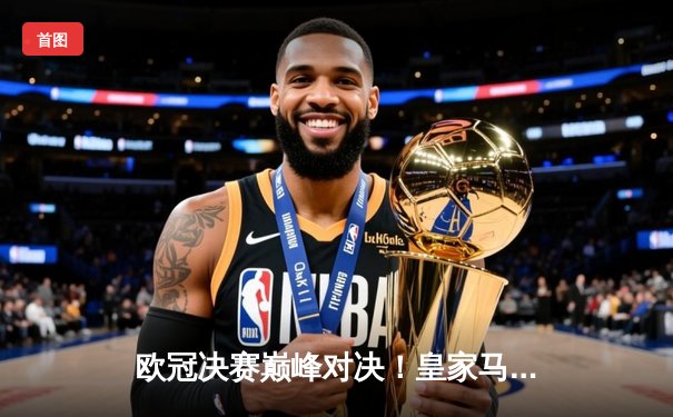 欧冠决赛巅峰对决！皇家马德里2-1绝杀利物浦，第14次加冕欧洲之王