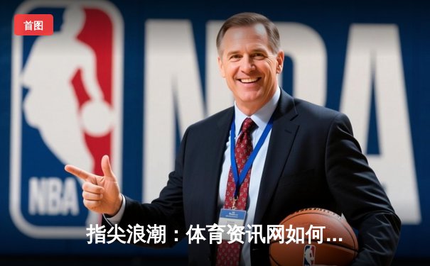 指尖浪潮：体育资讯网如何重塑现代球迷的观赛生态