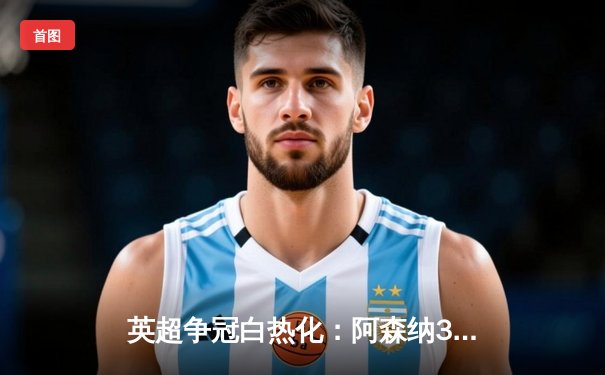 英超争冠白热化：阿森纳3-1力克曼联，萨卡传射建功锁定关键胜利