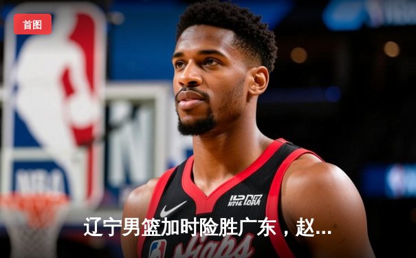 辽宁男篮加时险胜广东，赵继伟33分导演惊天逆转